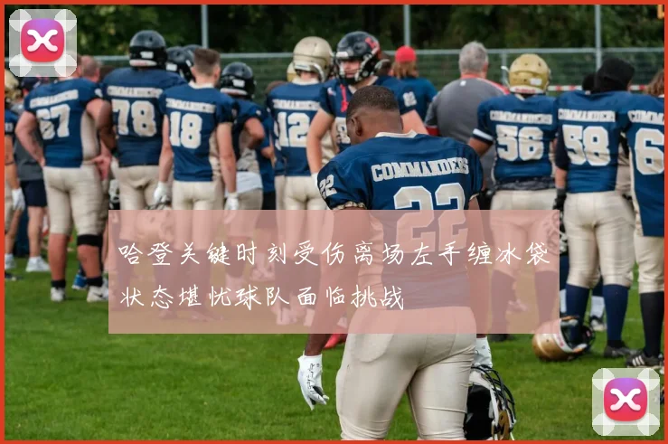 哈登关键时刻受伤离场左手缠冰袋状态堪忧球队面临挑战