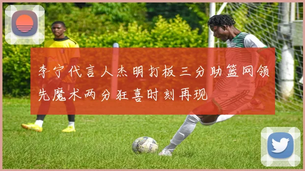 李宁代言人杰明打板三分助篮网领先魔术两分狂喜时刻再现