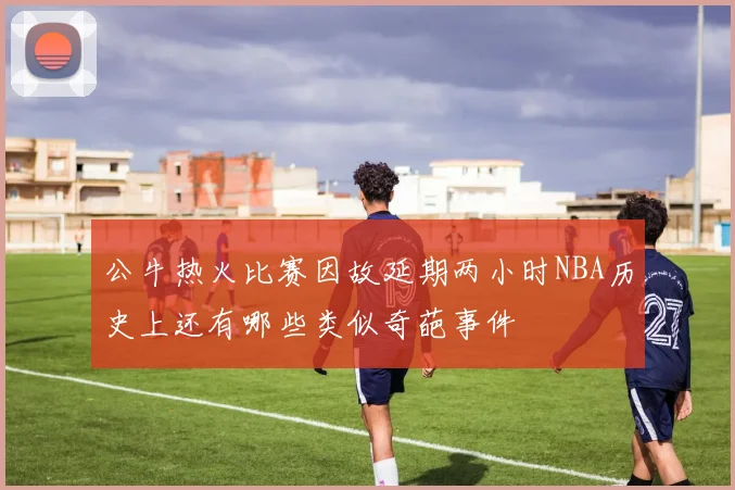 公牛热火比赛因故延期两小时NBA历史上还有哪些类似奇葩事件