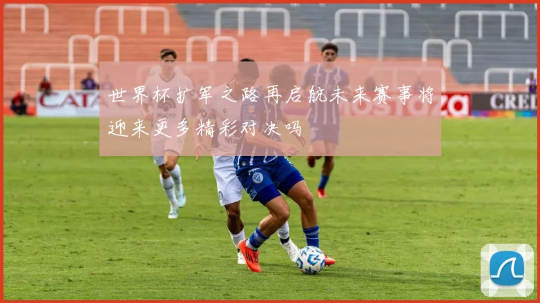 世界杯扩军之路再启航未来赛事将迎来更多精彩对决吗