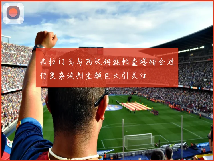 弗拉门戈与西汉姆就帕奎塔转会进行复杂谈判金额巨大引关注