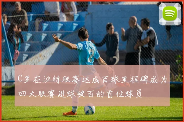C罗在沙特联赛达成百球里程碑成为四大联赛进球破百的首位球员