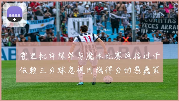 霍里批评绿军与魔术比赛风格过于依赖三分球忽视内线得分的愚蠢策略