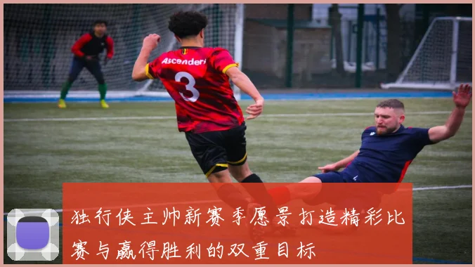 独行侠主帅新赛季愿景打造精彩比赛与赢得胜利的双重目标