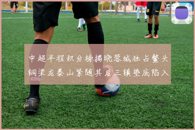 中超半程积分榜揭晓蓉城独占鳌头铜梁龙泰山紧随其后三镇垫底陷入困境