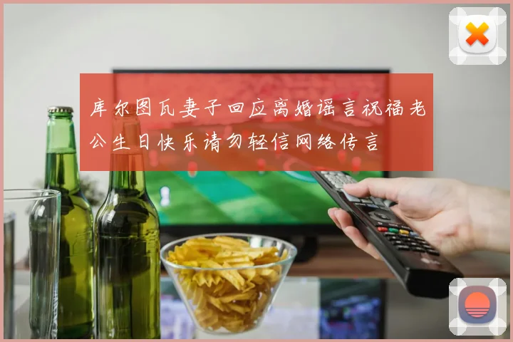 库尔图瓦妻子回应离婚谣言祝福老公生日快乐请勿轻信网络传言