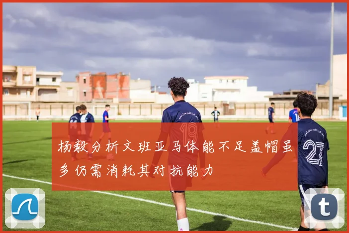 杨毅分析文班亚马体能不足盖帽虽多仍需消耗其对抗能力