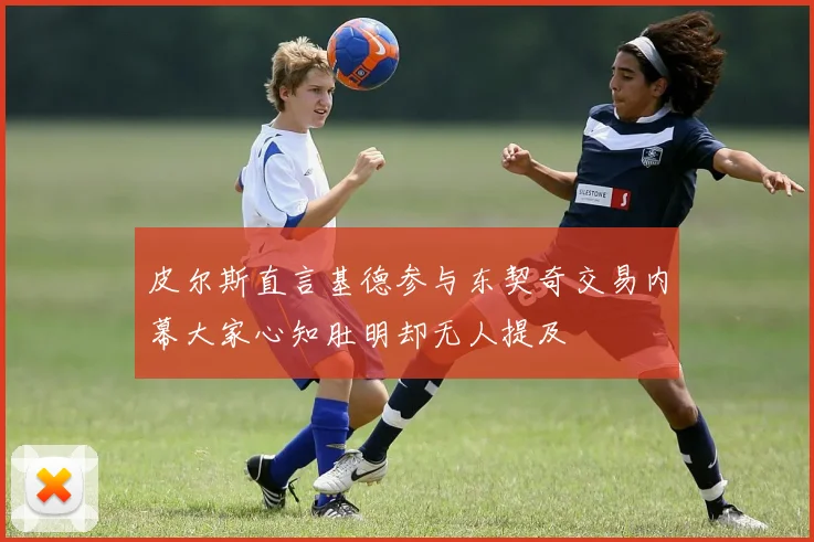 皮尔斯直言基德参与东契奇交易内幕大家心知肚明却无人提及