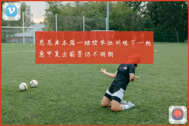 恩昆库本周一继续单独训练下一轮意甲复出前景仍不明朗