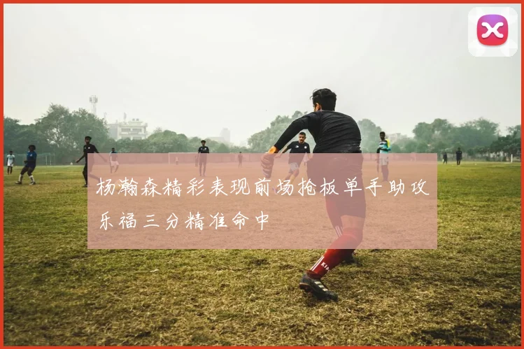 杨瀚森精彩表现前场抢板单手助攻乐福三分精准命中